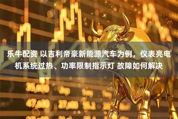 乐牛配资 以吉利帝豪新能源汽车为例，仪表亮电机系统过热、功率限制指示灯 故障如何解决