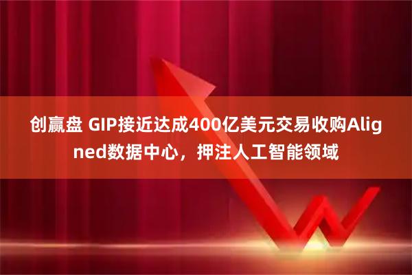 创赢盘 GIP接近达成400亿美元交易收购Aligned数据中心，押注人工智能领域