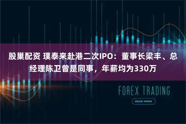 股巢配资 璞泰来赴港二次IPO:董事长梁丰、总经理陈卫曾是同事,年薪均为330万