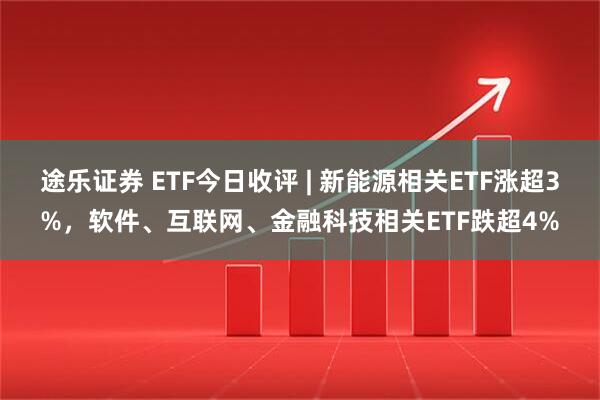 途乐证券 ETF今日收评 | 新能源相关ETF涨超3%,软件、互联网、金融科技相关ETF跌超4%