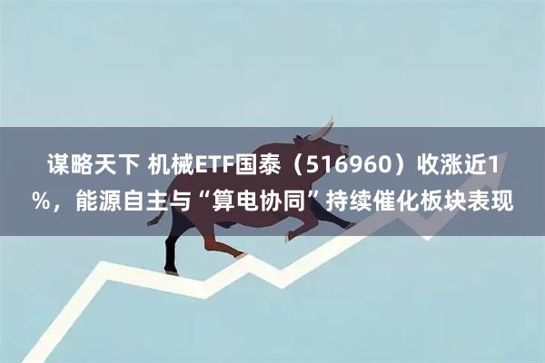 谋略天下 机械ETF国泰（516960）收涨近1%，能源自主与“算电协同”持续催化板块表现