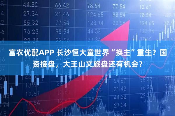 富农优配APP 长沙恒大童世界“换主”重生?国资接盘,大王山文旅盘还有机会?