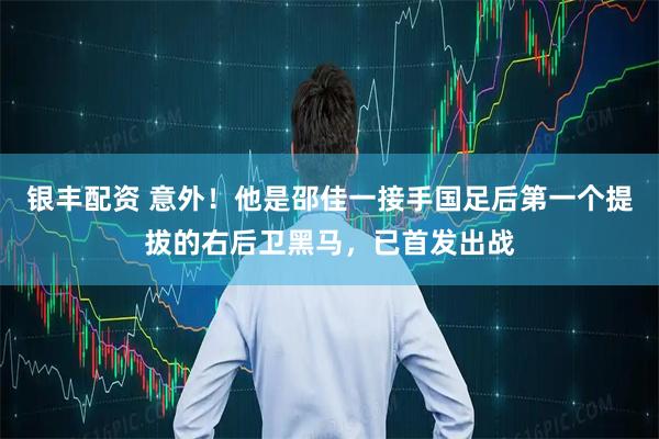 银丰配资 意外!他是邵佳一接手国足后第一个提拔的右后卫黑马,已首发出战