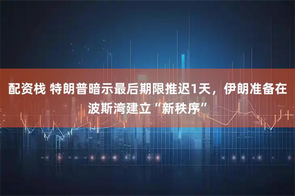 配资栈 特朗普暗示最后期限推迟1天，伊朗准备在波斯湾建立“新秩序”