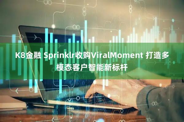 K8金融 Sprinklr收购ViralMoment 打造多模态客户智能新标杆