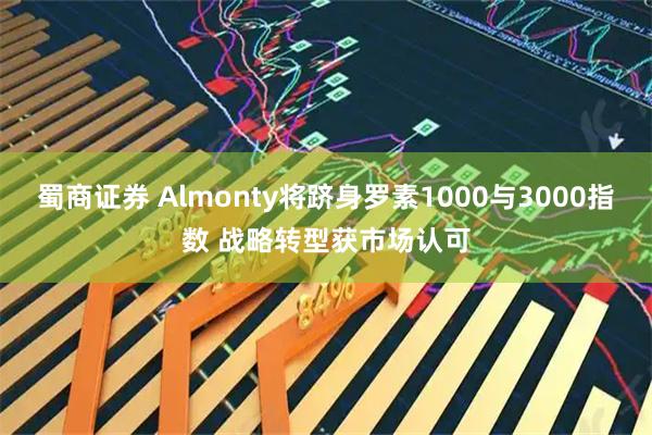蜀商证券 Almonty将跻身罗素1000与3000指数 战略转型获市场认可